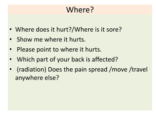 Where?
• Where does it hurt?/Where is it sore?
• Show me where it hurts.
• Please point to where it hurts.
• Which part of your back is affected?
• (radiation) Does the pain spread /move /travel
anywhere else?
 