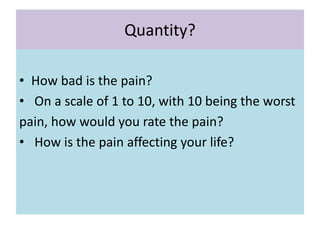 Quantity?
• How bad is the pain?
• On a scale of 1 to 10, with 10 being the worst
pain, how would you rate the pain?
• How is the pain affecting your life?
 