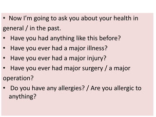 • Now I’m going to ask you about your health in
general / in the past.
• Have you had anything like this before?
• Have you ever had a major illness?
• Have you ever had a major injury?
• Have you ever had major surgery / a major
operation?
• Do you have any allergies? / Are you allergic to
anything?
 