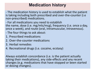 Medication history
- The medication history is used to establish what the patient
is taking including both prescribed and over-the-counter (i.e
non-prescribed) medications.
- For all medications you need to establish
the name, dose (i.e. mg/mls/mcg), frequency (i.e. once a day,
once a week), and route (oral, intramuscular, intravenous).
- The four things to ask about:
1. Prescribed medications
2. Over-the-counter medications
3. Herbal remedies
4. Recreational drugs (i.e. cocaine, ecstasy)
Always establish concordance (i.e. is the patient actually
taking their medications), any side-effects and any recent
changes (e.g. medications that have stopped or been started
or dosing changes).
 