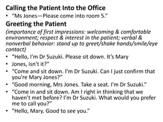 Calling the Patient Into the Office
• “Ms Jones—Please come into room 5.”
Greeting the Patient
(importance of first impressions: welcoming & comfortable
environment; respect & interest in the patient; verbal &
nonverbal behavior: stand up to greet/shake hands/smile/eye
contact)
• “Hello, I’m Dr Suzuki. Please sit down. It’s Mary
• Jones, isn’t it?”
• “Come and sit down. I’m Dr Suzuki. Can I just confirm that
you’re Mary Jones?”
• “Good morning, Mrs Jones. Take a seat. I’m Dr Suzuki.”
• “Come in and sit down. Am I right in thinking that we
haven’t met before? I’m Dr Suzuki. What would you prefer
me to call you?”
• “Hello, Mary. Good to see you.”
 