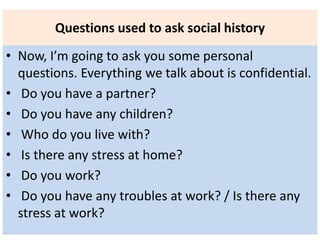 Questions used to ask social history
• Now, I’m going to ask you some personal
questions. Everything we talk about is confidential.
• Do you have a partner?
• Do you have any children?
• Who do you live with?
• Is there any stress at home?
• Do you work?
• Do you have any troubles at work? / Is there any
stress at work?
 