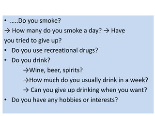 • …..Do you smoke?
→ How many do you smoke a day? → Have
you tried to give up?
• Do you use recreational drugs?
• Do you drink?
→Wine, beer, spirits?
→How much do you usually drink in a week?
→ Can you give up drinking when you want?
• Do you have any hobbies or interests?
 