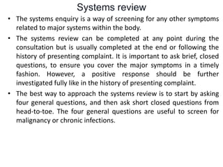 Systems review
• The systems enquiry is a way of screening for any other symptoms
related to major systems within the body.
• The systems review can be completed at any point during the
consultation but is usually completed at the end or following the
history of presenting complaint. It is important to ask brief, closed
questions, to ensure you cover the major symptoms in a timely
fashion. However, a positive response should be further
investigated fully like in the history of presenting complaint.
• The best way to approach the systems review is to start by asking
four general questions, and then ask short closed questions from
head-to-toe. The four general questions are useful to screen for
malignancy or chronic infections.
 