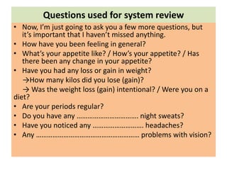 Questions used for system review
• Now, I’m just going to ask you a few more questions, but
it’s important that I haven’t missed anything.
• How have you been feeling in general?
• What’s your appetite like? / How’s your appetite? / Has
there been any change in your appetite?
• Have you had any loss or gain in weight?
→How many kilos did you lose (gain)?
→ Was the weight loss (gain) intentional? / Were you on a
diet?
• Are your periods regular?
• Do you have any ……………………………. night sweats?
• Have you noticed any ………………………. headaches?
• Any ………………………………………………… problems with vision?
 