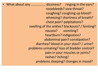 • What about any …………….. dizziness? ringing in the ears?
nosebleeds? sore throat?
coughing? coughing up blood?
wheezing? shortness of breath?
chest pain? palpitations?
swelling of the ankles? blackouts? / fainting?
nausea? vomiting?
heartburn? indigestion?
abdominal pain? constipation?
diarrhea? blood in your stool? / urine?
problems urinating? loss of bladder control?
pain in your muscles or joints?
rashes? itching?
problems sleeping? changes in mood?
 