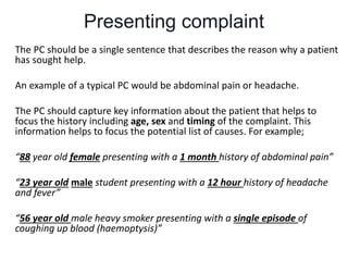 Presenting complaint
The PC should be a single sentence that describes the reason why a patient
has sought help.
An example of a typical PC would be abdominal pain or headache.
The PC should capture key information about the patient that helps to
focus the history including age, sex and timing of the complaint. This
information helps to focus the potential list of causes. For example;
“88 year old female presenting with a 1 month history of abdominal pain”
“23 year old male student presenting with a 12 hour history of headache
and fever”
“56 year old male heavy smoker presenting with a single episode of
coughing up blood (haemoptysis)”
 