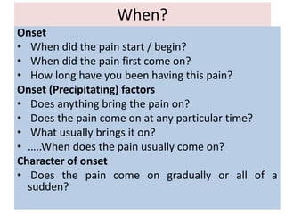 When?
Onset
• When did the pain start / begin?
• When did the pain first come on?
• How long have you been having this pain?
Onset (Precipitating) factors
• Does anything bring the pain on?
• Does the pain come on at any particular time?
• What usually brings it on?
• …..When does the pain usually come on?
Character of onset
• Does the pain come on gradually or all of a
sudden?
 