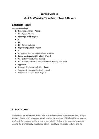 James Corbin
Unit 5: Working To A Brief - Task 1 Report
Contents Page:
Introduction - Page 1
1. Structure of Briefs - Page 2
● 1.1 - Types of Briefs
2. Reading A Brief - Page 3
● 2.1
● 2.2
● 2.3 - Target Audience
3. Negotiating A Brief - Page 4
● 3.1
● 3.2 - Things that can be Negotiated in A Brief
4. Opportunities gained by a brief - Page 5
● 4.1 - List of Opportunities Gained
● 4.2 - How Opportunities are Gained from Working to A Brief
5. Appendix
● Appendix 1 - Contractual Brief - Page 6
● Appendix 2 - Competition Brief - Page 6
● Appendix 3 - Tender Brief - Page 7
Introduction
In this report we will explore what a brief is. It will be explored how to understand, analyse
and work from a brief. In sections we will explore; the structure of briefs - different types of
briefs and the structure for them, how to read a brief - finding to the essential targets to
work to the brief correctly, negotiating a brief - identifying negotiable features and it’s
 