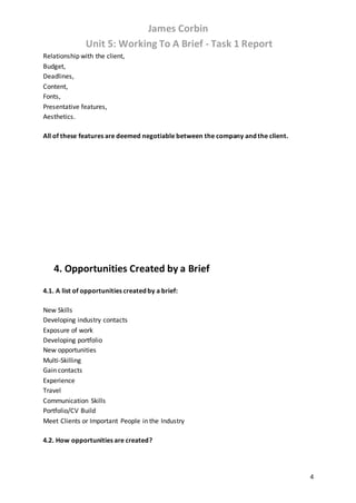 James Corbin
Unit 5: Working To A Brief - Task 1 Report
4
Relationship with the client,
Budget,
Deadlines,
Content,
Fonts,
Presentative features,
Aesthetics.
All of these features are deemed negotiable between the company and the client.
4. Opportunities Created by a Brief
4.1. A list of opportunities created by a brief:
New Skills
Developing industry contacts
Exposure of work
Developing portfolio
New opportunities
Multi-Skilling
Gain contacts
Experience
Travel
Communication Skills
Portfolio/CV Build
Meet Clients or Important People in the Industry
4.2. How opportunities are created?
 