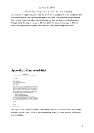 James Corbin
Unit 5: Working To A Brief - Task 1 Report
5
As briefs can be negotiated, ideas from the client can be used as well as the companies. This
will help to develop their self-developing skills in all ways, as they will be able to interpret
other people’s ideas and adapt them to discover the best possible for the final pieces as
they go along. Working of a range of different briefs will expand knowledge in different
fields. Working with various people as clients will surely develop negotiation skills.
Appendix 1: Contractual Brief
The layout of the contractual brief is clear and very easy to read, which allows the client to
complete the job correct to detail, as they would be asked to include personal information
and formalities.
 
