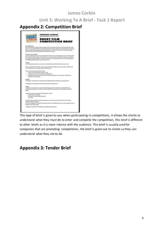 James Corbin
Unit 5: Working To A Brief - Task 1 Report
6
Appendix 2: Competition Brief
This type of brief is given to you when participating in competitions, it allows the clients to
understand what they must do to enter and complete the competition, this brief is different
to other briefs as it is more intense with the audience. This brief is usually used for
companies that are promoting competitions, the brief is given out to clients so they can
understand what they are to do.
Appendix 3: Tender Brief
 