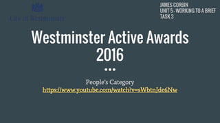 JAMES CORBIN
UNIT 5 - WORKING TO A BRIEF
TASK 3
JAMES CORBIN
UNIT 5 - WORKING TO A BRIEF
TASK 3
Westminster Active Awards
2016
People’s Category
https://www.youtube.com/watch?v=sWbtnJde6Nw
 