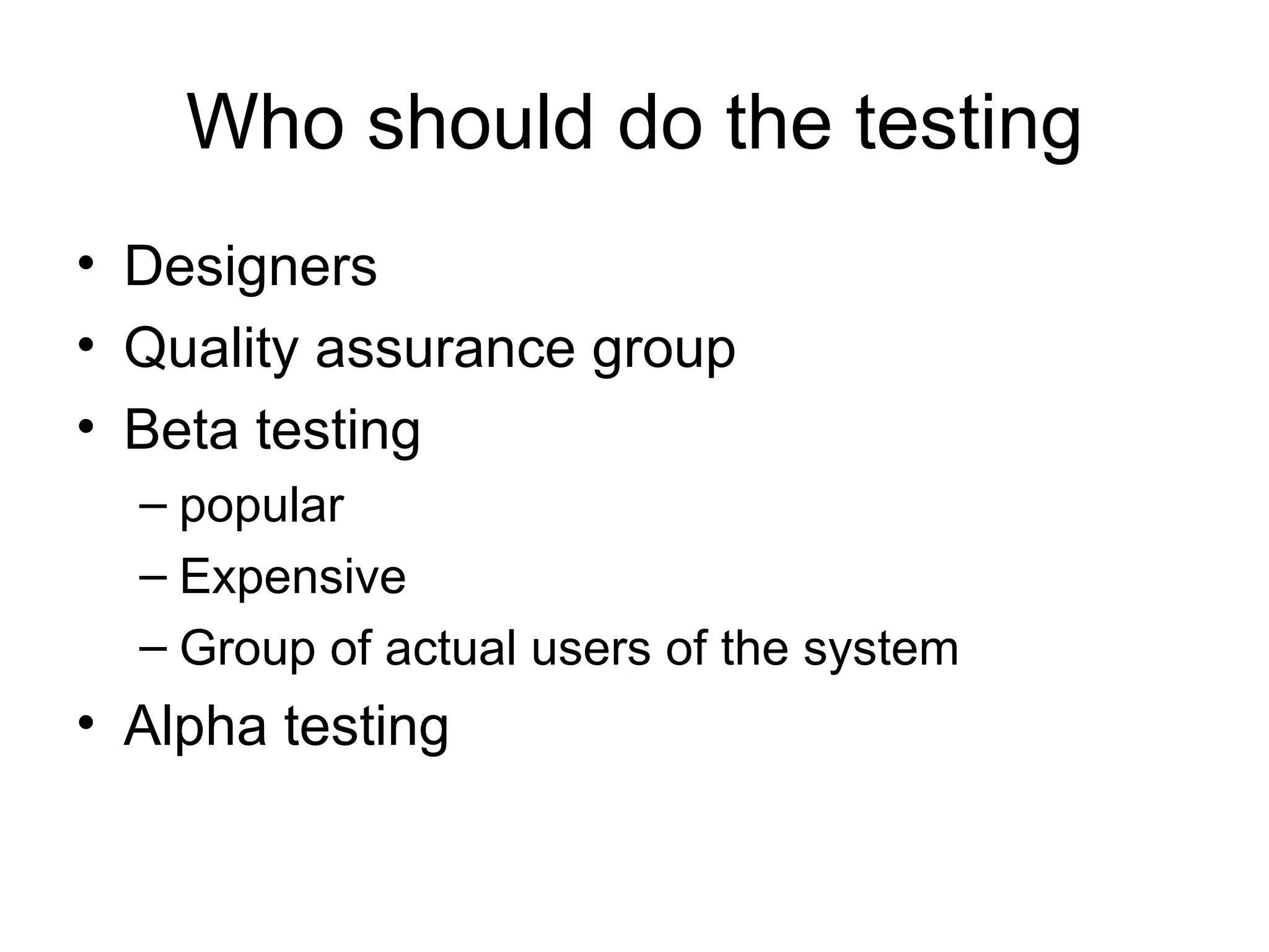 Who should do the testing
• Designers
• Quality assurance group
• Beta testing
  – popular
  – Expensive
  – Group of actual users of the system
• Alpha testing
 