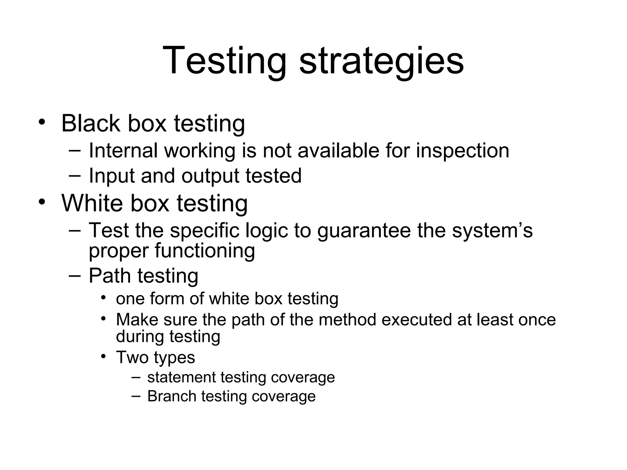 Testing strategies
• Black box testing
  – Internal working is not available for inspection
  – Input and output tested
• White box testing
  – Test the specific logic to guarantee the system’s
    proper functioning
  – Path testing
     • one form of white box testing
     • Make sure the path of the method executed at least once
       during testing
     • Two types
         – statement testing coverage
         – Branch testing coverage
 