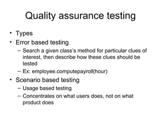 Quality assurance testing
• Types
• Error based testing
  – Search a given class’s method for particular clues of
    interest, then describe how these clues should be
    tested
  – Ex: employee.computepayroll(hour)
• Scenario based testing
  – Usage based testing
  – Concentrates on what users does, not on what
    product does
 