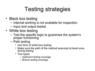 Testing strategies
• Black box testing
  – Internal working is not available for inspection
  – Input and output tested
• White box testing
  – Test the specific logic to guarantee the system’s
    proper functioning
  – Path testing
     • one form of white box testing
     • Make sure the path of the method executed at least once
       during testing
     • Two types
         – statement testing coverage
         – Branch testing coverage
 