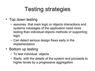 Testing strategies
• Top down testing
  – assumes that main logic or objects interactions and
    systems messages of the application need more
    testing than individual objects methods or supporting
    logic
  – Can detect serious design flaws early in the
    implementation
• Bottom up testing
  – To test individual objects
  – Starts with the details of the system and proceeds to
    higher levels by a progressive aggregation
 
