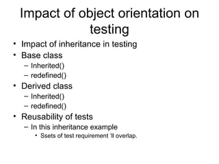 Impact of object orientation on
             testing
• Impact of inheritance in testing
• Base class
   – Inherited()
   – redefined()
• Derived class
   – Inherited()
   – redefined()
• Reusability of tests
   – In this inheritance example
      • Ssets of test requirement ‘ll overlap.
 