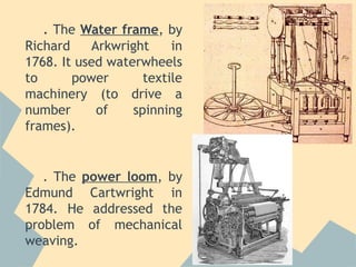 . The Water frame, by
Richard    Arkwright     in
1768. It used waterwheels
to      power       textile
machinery (to drive a
number      of    spinning
frames).


   . The power loom, by
Edmund Cartwright in
1784. He addressed the
problem of mechanical
weaving.
 