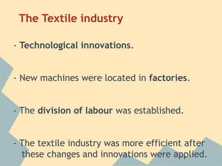 The Textile industry

- Technological innovations.


- New machines were located in factories.


- The division of labour was established.


- The textile industry was more efficient after
  these changes and innovations were applied.
 