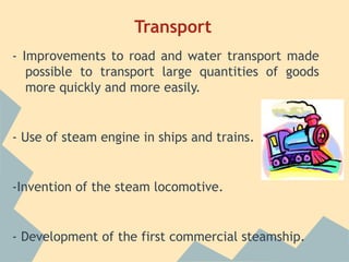 Transport
- Improvements to road and water transport made
   possible to transport large quantities of goods
   more quickly and more easily.


- Use of steam engine in ships and trains.


-Invention of the steam locomotive.


- Development of the first commercial steamship.
 