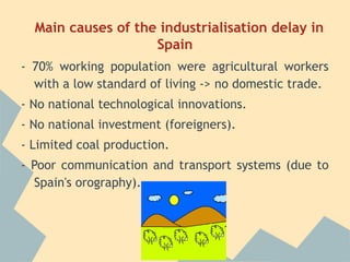 Main causes of the industrialisation delay in
                    Spain
- 70% working population were agricultural workers
  with a low standard of living -> no domestic trade.
- No national technological innovations.
- No national investment (foreigners).
- Limited coal production.
- Poor communication and transport systems (due to
  Spain's orography).
 
