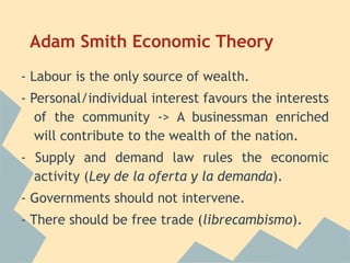 Adam Smith Economic Theory
- Labour is the only source of wealth.
- Personal/individual interest favours the interests
   of the community -> A businessman enriched
   will contribute to the wealth of the nation.
- Supply and demand law rules the economic
  activity (Ley de la oferta y la demanda).
- Governments should not intervene.
- There should be free trade (librecambismo).
 