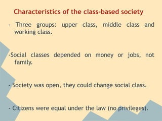Characteristics of the class-based society
- Three groups: upper class, middle class and
  working class.


-Social classes depended on money or jobs, not
  family.


- Society was open, they could change social class.


- Citizens were equal under the law (no privileges).
 