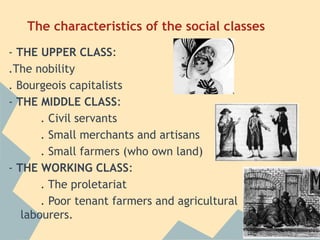 The characteristics of the social classes
- THE UPPER CLASS:
.The nobility
. Bourgeois capitalists
- THE MIDDLE CLASS:
       . Civil servants
       . Small merchants and artisans
       . Small farmers (who own land)
- THE WORKING CLASS:
       . The proletariat
       . Poor tenant farmers and agricultural
   labourers.
 