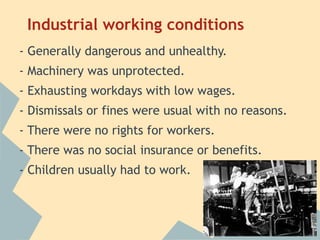 Industrial working conditions
- Generally dangerous and unhealthy.
- Machinery was unprotected.
- Exhausting workdays with low wages.
- Dismissals or fines were usual with no reasons.
- There were no rights for workers.
- There was no social insurance or benefits.
- Children usually had to work.
 