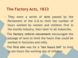 The Factory Acts, 1833
- They were a series of Acts passed by the
  Parliament of the U.K.to limit the number of
  hours worked by women and children first in
  the textile industry, then later in all industries.
- The factory reform movement encouraged the
  passage of laws to limit the hours that could be
  worked in factories and mills.
- The first aim was for a "ten hours bill" to limit
  to ten hours the working day of children.
 
