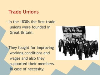 Trade Unions
- In the 1830s the first trade
   unions were founded in
   Great Britain.


- They fought for improving
   working conditions and
   wages and also they
   supported their members
   in case of necessity.
 