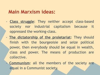 Main Marxism ideas:
- Class struggle: They neither accept class-based
  society nor industrial capitalism because it
  oppressed the working-class.
- The dictatorship of the proletariat: They should
  finish with the bourgeoisie and seize political
  power, then everybody should be equal in wealth,
  class and power. The means of production are
  collective.
- Communism: all the members of the society are
  equal in a Communist society.
 