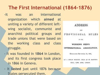 The First International (1864-1876)
-It        was      an      international
      organization which aimed at
      uniting a variety of different left-
      wing socialist, communist and
      anarchist political groups and
      trade unions that were based on
      the working class and class
      struggle.
- It was founded in 1864 in London,
   and its first congress took place
   in 1866 in Geneva.
- It lasted just until 1876 because
   States persecuted them.
 