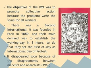 - The objective of the IWA was to
  promote      collective  action
  because the problems were the
  same for all workers.
-      There     was     a     Second
    International, it was founded in
    Paris in 1889, and their main
    demand was to establish the
    working-day in 8 hours, to do
    that they set the First of May as
    International Day of Protest.
- It disappeared soon because of
  the    disagreements     between
  marxists and anarchists (1916).
 