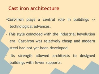 Cast iron architecture

-Cast-iron plays a central role in buildings ->
  technological advances.

- This style coincided with the Industrial Revolution
  era. Cast-iron was relatively cheap and modern
  steel had not yet been developed.

- Its strength allowed architects to designed
  buildings with fewer supports.
 