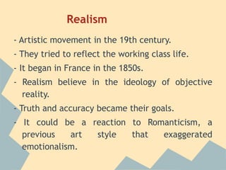 Realism
- Artistic movement in the 19th century.
- They tried to reflect the working class life.
- It began in France in the 1850s.
- Realism believe in the ideology of objective
  reality.
- Truth and accuracy became their goals.
- It could be a reaction to Romanticism, a
  previous   art style   that  exaggerated
  emotionalism.
 