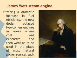 James Watt steam engine
Offering a dramatic
  increase in fuel
  efficiency, the new
  design     replaced
  Newcomen engines
  in areas where
  coal            was
  expensive,      and
  then went on to be
  used in the place
  of most natural
  power sources such
 