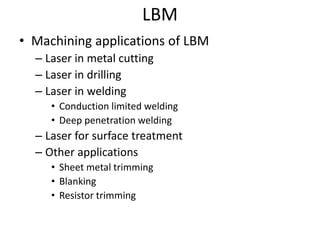 LBM
• Machining applications of LBM
– Laser in metal cutting
– Laser in drilling
– Laser in welding
• Conduction limited welding
• Deep penetration welding
– Laser for surface treatment
– Other applications
• Sheet metal trimming
• Blanking
• Resistor trimming
 
