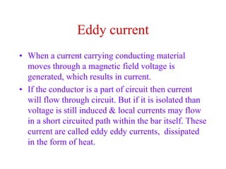 Eddy current
• When a current carrying conducting material
moves through a magnetic field voltage is
generated, which results in current.
• If the conductor is a part of circuit then current
will flow through circuit. But if it is isolated than
voltage is still induced & local currents may flow
in a short circuited path within the bar itself. These
current are called eddy eddy currents, dissipated
in the form of heat.
 