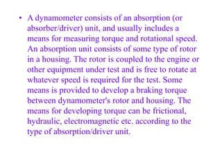 • A dynamometer consists of an absorption (or
absorber/driver) unit, and usually includes a
means for measuring torque and rotational speed.
An absorption unit consists of some type of rotor
in a housing. The rotor is coupled to the engine or
other equipment under test and is free to rotate at
whatever speed is required for the test. Some
means is provided to develop a braking torque
between dynamometer's rotor and housing. The
means for developing torque can be frictional,
hydraulic, electromagnetic etc. according to the
type of absorption/driver unit.
 