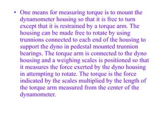 • One means for measuring torque is to mount the
dynamometer housing so that it is free to turn
except that it is restrained by a torque arm. The
housing can be made free to rotate by using
trunnions connected to each end of the housing to
support the dyno in pedestal mounted trunnion
bearings. The torque arm is connected to the dyno
housing and a weighing scales is positioned so that
it measures the force exerted by the dyno housing
in attempting to rotate. The torque is the force
indicated by the scales multiplied by the length of
the torque arm measured from the center of the
dynamometer.
 