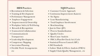 HRM Practices
Recruitment & Selection
Training & Development
Performance Management
Employee Engagement
Empowerment & Ownership
Workplace Safety & Well-being
Rewards & Recognition
Teamwork & Collaboration
Communication &
Transparency
Leadership Development
Competency Mapping
Succession Planning
Flexible Work Arrangements
etc
TQM Practices
Customer-Centric Approach
Continuous Improvement (Kaizen)
Six Sigma
Lean Manufacturing
Total Employee Involvement
Benchmarking
Just-in-Time (JIT)
Process Standardization
Quality Circles
Root Cause Analysis
PDCA (Plan-Do-Check-Act) Cycle
Statistical Process Control (SPC)
ISO Standards
Failure Mode & Effects Analysis (FMEA)
Supply Chain Quality Management , etc
 