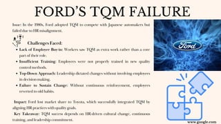 Issue: In the 1980s, Ford adopted TQM to compete with Japanese automakers but
failed due to HR misalignment.
Challenges Faced:
Lack of Employee Buy-in: Workers saw TQM as extra work rather than a core
part of their role.
Insufficient Training: Employees were not properly trained in new quality
control methods.
Top-Down Approach: Leadership dictated changes without involving employees
in decision-making.
Failure to Sustain Change: Without continuous reinforcement, employees
reverted to old habits.
Impact: Ford lost market share to Toyota, which successfully integrated TQM by
aligning HR practices with quality goals.
Key Takeaway: TQM success depends on HR-driven cultural change, continuous
training, and leadership commitment.
FORD’S TQM FAILURE
www.google.com
 