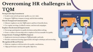 Overcoming HR challenges in
TQM
Strong Leadership Commitment
Leaders must actively promote quality as a core value.
Integrate TQM into company strategy and decision-making.
Clear & Transparent Communication
Educate employees on why TQM matters and how it benefits them.
Use regular meetings, feedback sessions, and internal campaigns.
Employee Involvement & Empowerment
Encourage participation in quality decisions and problem-solving.
Foster a culture of ownership where employees feel accountable for quality.
Comprehensive Training & Skill Development
Implement structured training on TQM principles and tools.
Provide continuous learning opportunities through workshops and mentorship.
Recognition & Reward Systems
Motivate employees with incentives for quality contributions.
Align performance metrics with quality objectives.
 