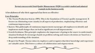 Core Principles
The Toyota Production System (TPS): This is the foundation of Toyota's quality management. It
focuses on eliminating waste (muda) in all aspects of production, emphasizing efficiency and
continuous improvement.
Kaizen: This philosophy of continuous improvement encourages all employees to identify and
implement small changes that can lead to significant overall improvements.
Genchi Genbutsu: This principle emphasizes the importance of going to the source to understand a
situation firsthand. It encourages hands-on problem-solving and ensures decisions are based on a
deep understanding of the situation.
Toyota's success with Total Quality Management (TQM) is a widely studied and admired
example in the business world.
A breakdown of why their approach has been so effective:
Respect for People: Toyota values its employees and recognizes that their knowledge and experience
are valuable assets. This fosters a culture of collaboration and empowerment.
 