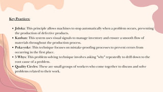 Key Practices:
Jidoka: This principle allows machines to stop automatically when a problem occurs, preventing
the production of defective products.
Kanban: This system uses visual signals to manage inventory and ensure a smooth flow of
materials throughout the production process.
Poka-yoke: This technique focuses on mistake-proofing processes to prevent errors from
occurring in the first place.
5 Whys: This problem-solving technique involves asking "why" repeatedly to drill down to the
root cause of a problem.
Quality Circles: These are small groups of workers who come together to discuss and solve
problems related to their work.
 