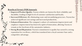 Benefits of Toyota's TQM Approach:
Improved Product Quality: Toyota vehicles are known for their reliability and
durability, leading to high levels of customer satisfaction and loyalty.
Increased Efficiency: By eliminating waste and streamlining processes, Toyota has
achieved significant cost savings and increased productivity.
Enhanced Innovation: The company's culture of continuous improvement and
employee empowerment has fostered a spirit of innovation, allowing Toyota to
remain at the forefront of the automotive industry.
Strong Brand Reputation: Toyota's commitment to quality has earned it a strong
reputation for excellence, which has translated into a loyal customer base and a
competitive advantage.
 