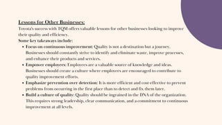 Lessons for Other Businesses:
Toyota's success with TQM offers valuable lessons for other businesses looking to improve
their quality and efficiency.
Some key takeaways include:
Focus on continuous improvement: Quality is not a destination but a journey.
Businesses should constantly strive to identify and eliminate waste, improve processes,
and enhance their products and services.
Empower employees: Employees are a valuable source of knowledge and ideas.
Businesses should create a culture where employees are encouraged to contribute to
quality improvement efforts.
Emphasize prevention over detection: It is more efficient and cost-effective to prevent
problems from occurring in the first place than to detect and fix them later.
Build a culture of quality: Quality should be ingrained in the DNA of the organization.
This requires strong leadership, clear communication, and a commitment to continuous
improvement at all levels.
 